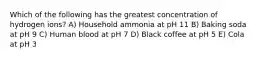 Which of the following has the greatest concentration of hydrogen ions? A) Household ammonia at pH 11 B) Baking soda at pH 9 C) Human blood at pH 7 D) Black coffee at pH 5 E) Cola at pH 3