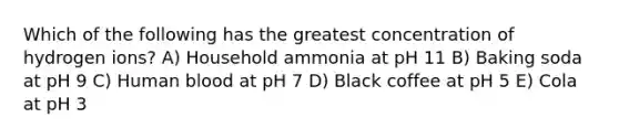 Which of the following has the greatest concentration of hydrogen ions? A) Household ammonia at pH 11 B) Baking soda at pH 9 C) Human blood at pH 7 D) Black coffee at pH 5 E) Cola at pH 3