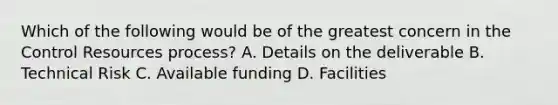 Which of the following would be of the greatest concern in the Control Resources process? A. Details on the deliverable B. Technical Risk C. Available funding D. Facilities