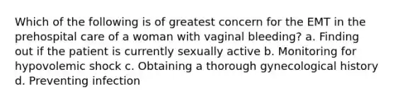 Which of the following is of greatest concern for the EMT in the prehospital care of a woman with vaginal bleeding? a. Finding out if the patient is currently sexually active b. Monitoring for hypovolemic shock c. Obtaining a thorough gynecological history d. Preventing infection