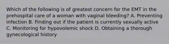 Which of the following is of greatest concern for the EMT in the prehospital care of a woman with vaginal​ bleeding? A. Preventing infection B. Finding out if the patient is currently sexually active C. Monitoring for hypovolemic shock D. Obtaining a thorough gynecological history