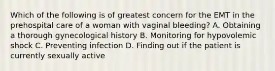 Which of the following is of greatest concern for the EMT in the prehospital care of a woman with vaginal bleeding? A. Obtaining a thorough gynecological history B. Monitoring for hypovolemic shock C. Preventing infection D. Finding out if the patient is currently sexually active