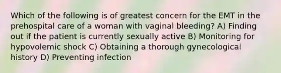 Which of the following is of greatest concern for the EMT in the prehospital care of a woman with vaginal bleeding? A) Finding out if the patient is currently sexually active B) Monitoring for hypovolemic shock C) Obtaining a thorough gynecological history D) Preventing infection