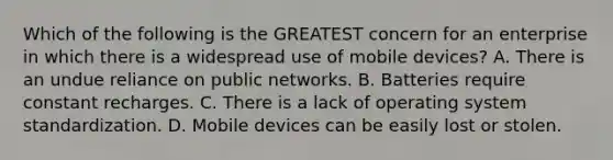 Which of the following is the GREATEST concern for an enterprise in which there is a widespread use of mobile devices? A. There is an undue reliance on public networks. B. Batteries require constant recharges. C. There is a lack of operating system standardization. D. Mobile devices can be easily lost or stolen.