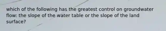 which of the following has the greatest control on groundwater flow: the slope of the water table or the slope of the land surface?