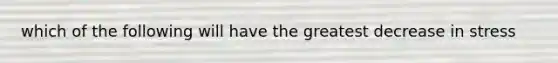 which of the following will have the greatest decrease in stress