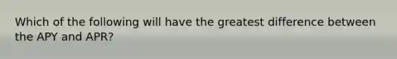 Which of the following will have the greatest difference between the APY and APR?