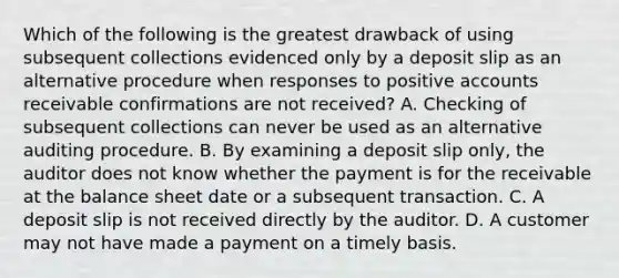 Which of the following is the greatest drawback of using subsequent collections evidenced only by a deposit slip as an alternative procedure when responses to positive accounts receivable confirmations are not received? A. Checking of subsequent collections can never be used as an alternative auditing procedure. B. By examining a deposit slip only, the auditor does not know whether the payment is for the receivable at the balance sheet date or a subsequent transaction. C. A deposit slip is not received directly by the auditor. D. A customer may not have made a payment on a timely basis.