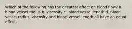 Which of the following has the greatest effect on blood flow? a. blood vessel radius b. viscosity c. blood vessel length d. Blood vessel radius, viscosity and blood vessel length all have an equal effect.