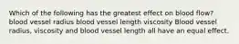 Which of the following has the greatest effect on blood flow? blood vessel radius blood vessel length viscosity Blood vessel radius, viscosity and blood vessel length all have an equal effect.