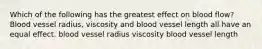 Which of the following has the greatest effect on blood flow? Blood vessel radius, viscosity and blood vessel length all have an equal effect. blood vessel radius viscosity blood vessel length