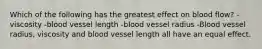 Which of the following has the greatest effect on blood flow? -viscosity -blood vessel length -blood vessel radius -Blood vessel radius, viscosity and blood vessel length all have an equal effect.