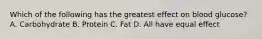 Which of the following has the greatest effect on blood glucose? A. Carbohydrate B. Protein C. Fat D. All have equal effect
