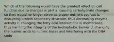 Which of the following would have the greatest effect on cell function due to changes in pH? a. causing carbohydrate changes so they would no longer serve as proper nutrient sources b. disrupting protein secondary structure, thus decreasing enzyme activity c. changing the fatty acid interactions in membranes, thus harming the integrity of the hydrophobic barrier d. changing the nucleic acids to nucleic bases and interfering with the DNA code