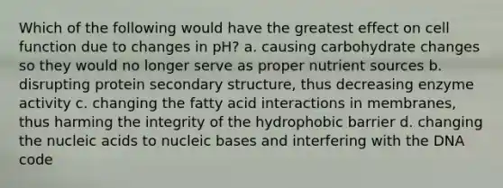 Which of the following would have the greatest effect on cell function due to changes in pH? a. causing carbohydrate changes so they would no longer serve as proper nutrient sources b. disrupting protein secondary structure, thus decreasing enzyme activity c. changing the fatty acid interactions in membranes, thus harming the integrity of the hydrophobic barrier d. changing the nucleic acids to nucleic bases and interfering with the DNA code