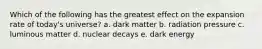 Which of the following has the greatest effect on the expansion rate of today's universe? a. dark matter b. radiation pressure c. luminous matter d. nuclear decays e. dark energy