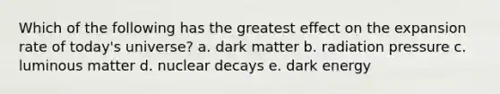 Which of the following has the greatest effect on the expansion rate of today's universe? a. dark matter b. radiation pressure c. luminous matter d. nuclear decays e. dark energy