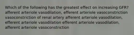 Which of the following has the greatest effect on increasing GFR? afferent arteriole vasodilation, efferent arteriole vasoconstriction vasoconstriction of renal artery afferent arteriole vasodilation, efferent arteriole vasodilation efferent arteriole vasodilation, afferent arteriole vasoconstriction