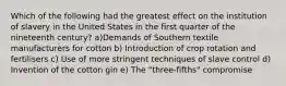 Which of the following had the greatest effect on the institution of slavery in the United States in the first quarter of the nineteenth century? a)Demands of Southern textile manufacturers for cotton b) Introduction of crop rotation and fertilisers c) Use of more stringent techniques of slave control d) Invention of the cotton gin e) The "three-fifths" compromise