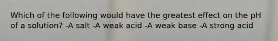 Which of the following would have the greatest effect on the pH of a solution? -A salt -A weak acid -A weak base -A strong acid