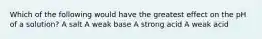 Which of the following would have the greatest effect on the pH of a solution? A salt A weak base A strong acid A weak acid