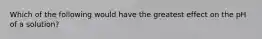 Which of the following would have the greatest effect on the pH of a solution?