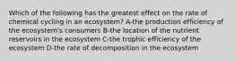 Which of the following has the greatest effect on the rate of chemical cycling in an ecosystem? A-the production efficiency of the ecosystem's consumers B-the location of the nutrient reservoirs in the ecosystem C-the trophic efficiency of the ecosystem D-the rate of decomposition in the ecosystem