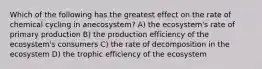 Which of the following has the greatest effect on the rate of chemical cycling in anecosystem? A) the ecosystem's rate of primary production B) the production efficiency of the ecosystem's consumers C) the rate of decomposition in the ecosystem D) the trophic efficiency of the ecosystem