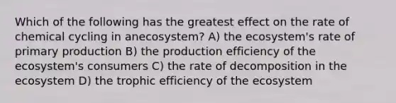 Which of the following has the greatest effect on the rate of chemical cycling in anecosystem? A) the ecosystem's rate of <a href='https://www.questionai.com/knowledge/k9bmAHpJfE-primary-production' class='anchor-knowledge'>primary production</a> B) the production efficiency of the ecosystem's consumers C) the rate of decomposition in the ecosystem D) the trophic efficiency of the ecosystem