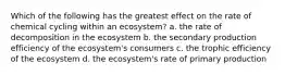 Which of the following has the greatest effect on the rate of chemical cycling within an ecosystem? a. the rate of decomposition in the ecosystem b. the secondary production efficiency of the ecosystem's consumers c. the trophic efficiency of the ecosystem d. the ecosystem's rate of primary production