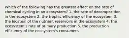 Which of the following has the greatest effect on the rate of chemical cycling in an ecosystem? 1. the rate of decomposition in the ecosystem 2. the trophic efficiency of the ecosystem 3. the location of the nutrient reservoirs in the ecosystem 4. the ecosystem's rate of primary production 5. the production efficiency of the ecosystem's consumers