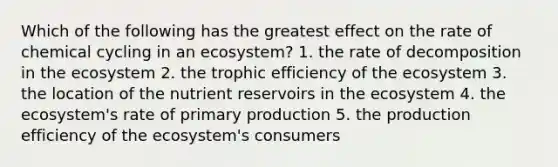 Which of the following has the greatest effect on the rate of chemical cycling in an ecosystem? 1. the rate of decomposition in the ecosystem 2. the trophic efficiency of the ecosystem 3. the location of the nutrient reservoirs in the ecosystem 4. the ecosystem's rate of <a href='https://www.questionai.com/knowledge/k9bmAHpJfE-primary-production' class='anchor-knowledge'>primary production</a> 5. the production efficiency of the ecosystem's consumers