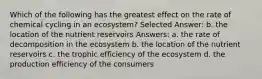 Which of the following has the greatest effect on the rate of chemical cycling in an ecosystem? Selected Answer: b. the location of the nutrient reservoirs Answers: a. the rate of decomposition in the ecosystem b. the location of the nutrient reservoirs c. the trophic efficiency of the ecosystem d. the production efficiency of the consumers