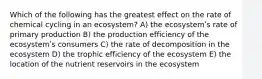 Which of the following has the greatest effect on the rate of chemical cycling in an ecosystem? A) the ecosystemʹs rate of primary production B) the production efficiency of the ecosystemʹs consumers C) the rate of decomposition in the ecosystem D) the trophic efficiency of the ecosystem E) the location of the nutrient reservoirs in the ecosystem