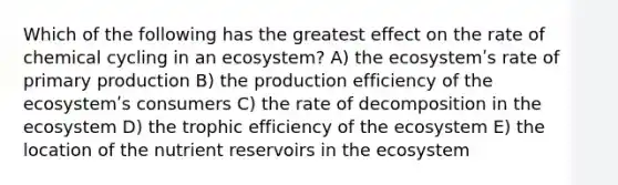 Which of the following has the greatest effect on the rate of chemical cycling in an ecosystem? A) the ecosystemʹs rate of primary production B) the production efficiency of the ecosystemʹs consumers C) the rate of decomposition in the ecosystem D) the trophic efficiency of the ecosystem E) the location of the nutrient reservoirs in the ecosystem