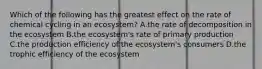 Which of the following has the greatest effect on the rate of chemical cycling in an ecosystem? A.the rate of decomposition in the ecosystem B.the ecosystem's rate of primary production C.the production efficiency of the ecosystem's consumers D.the trophic efficiency of the ecosystem