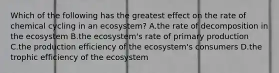 Which of the following has the greatest effect on the rate of chemical cycling in an ecosystem? A.the rate of decomposition in the ecosystem B.the ecosystem's rate of primary production C.the production efficiency of the ecosystem's consumers D.the trophic efficiency of the ecosystem