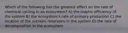 Which of the following has the greatest effect on the rate of chemical cycling in an ecosystem? A) the trophic efficiency of the system B) the ecosystem's rate of primary production C) the location of the nutrient reservoirs in the system D) the rate of decomposition in the ecosystem