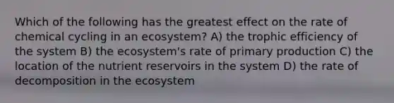 Which of the following has the greatest effect on the rate of chemical cycling in an ecosystem? A) the trophic efficiency of the system B) the ecosystem's rate of primary production C) the location of the nutrient reservoirs in the system D) the rate of decomposition in the ecosystem