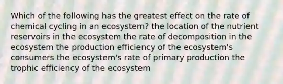 Which of the following has the greatest effect on the rate of chemical cycling in an ecosystem? the location of the nutrient reservoirs in the ecosystem the rate of decomposition in the ecosystem the production efficiency of the ecosystem's consumers the ecosystem's rate of primary production the trophic efficiency of the ecosystem