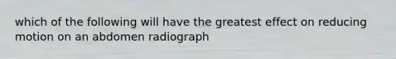 which of the following will have the greatest effect on reducing motion on an abdomen radiograph