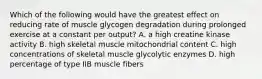 Which of the following would have the greatest effect on reducing rate of muscle glycogen degradation during prolonged exercise at a constant per output? A. a high creatine kinase activity B. high skeletal muscle mitochondrial content C. high concentrations of skeletal muscle glycolytic enzymes D. high percentage of type IIB muscle fibers