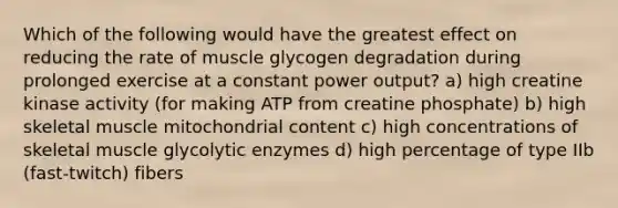 Which of the following would have the greatest effect on reducing the rate of muscle glycogen degradation during prolonged exercise at a constant power output? a) high creatine kinase activity (for making ATP from creatine phosphate) b) high skeletal muscle mitochondrial content c) high concentrations of skeletal muscle glycolytic enzymes d) high percentage of type IIb (fast-twitch) fibers