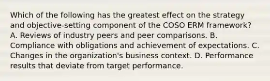 Which of the following has the greatest effect on the strategy and objective-setting component of the COSO ERM framework? A. Reviews of industry peers and peer comparisons. B. Compliance with obligations and achievement of expectations. C. Changes in the organization's business context. D. Performance results that deviate from target performance.