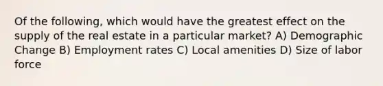 Of the following, which would have the greatest effect on the supply of the real estate in a particular market? A) Demographic Change B) Employment rates C) Local amenities D) Size of labor force