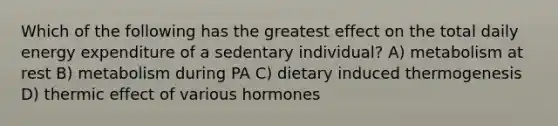 Which of the following has the greatest effect on the total daily energy expenditure of a sedentary individual? A) metabolism at rest B) metabolism during PA C) dietary induced thermogenesis D) thermic effect of various hormones