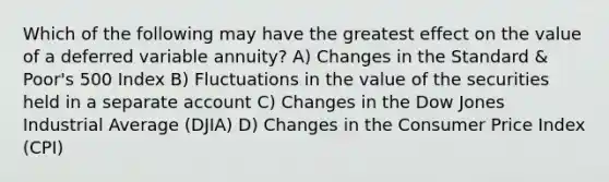 Which of the following may have the greatest effect on the value of a deferred variable annuity? A) Changes in the Standard & Poor's 500 Index B) Fluctuations in the value of the securities held in a separate account C) Changes in the Dow Jones Industrial Average (DJIA) D) Changes in the Consumer Price Index (CPI)