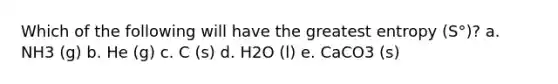 Which of the following will have the greatest entropy (S°)? a. NH3 (g) b. He (g) c. C (s) d. H2O (l) e. CaCO3 (s)