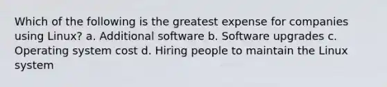 Which of the following is the greatest expense for companies using Linux? a. Additional software b. Software upgrades c. Operating system cost d. Hiring people to maintain the Linux system