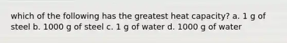 which of the following has the greatest heat capacity? a. 1 g of steel b. 1000 g of steel c. 1 g of water d. 1000 g of water